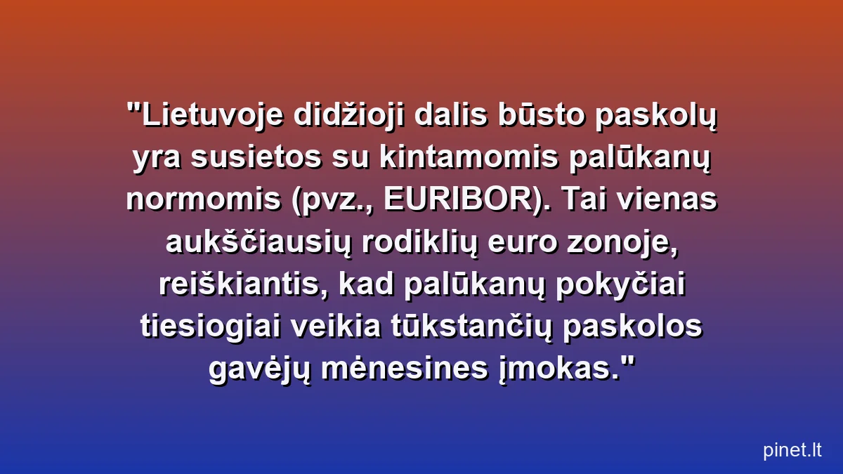Lietuvoje didžioji dalis būsto paskolų yra susietos su kintamomis palūkanų normomis (pvz., EURIBOR). Tai vienas aukščiausių rodiklių euro zonoje, reiškiantis, kad palūkanų pokyčiai tiesiogiai veikia tūkstančių paskolos gavėjų mėnesines įmokas.