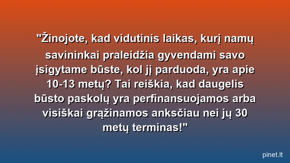 Žinojote, kad vidutinis laikas, kurį namų savininkai praleidžia gyvendami savo įsigytame būste, kol jį parduoda, yra apie 10-13 metų? Tai reiškia, kad daugelis būsto paskolų yra perfinansuojamos arba visiškai grąžinamos anksčiau nei jų 30 metų terminas!