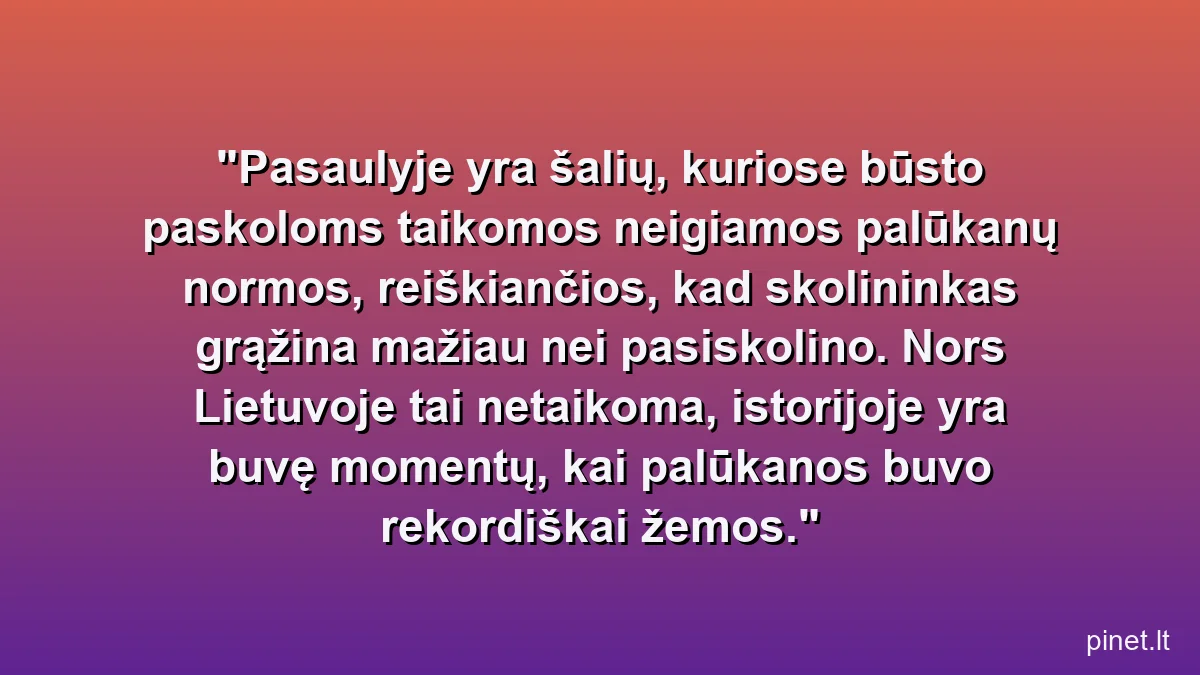Pasaulyje yra šalių, kuriose būsto paskoloms taikomos neigiamos palūkanų normos, reiškiančios, kad skolininkas grąžina mažiau nei pasiskolino. Nors Lietuvoje tai netaikoma, istorijoje yra buvę momentų, kai palūkanos buvo rekordiškai žemos.