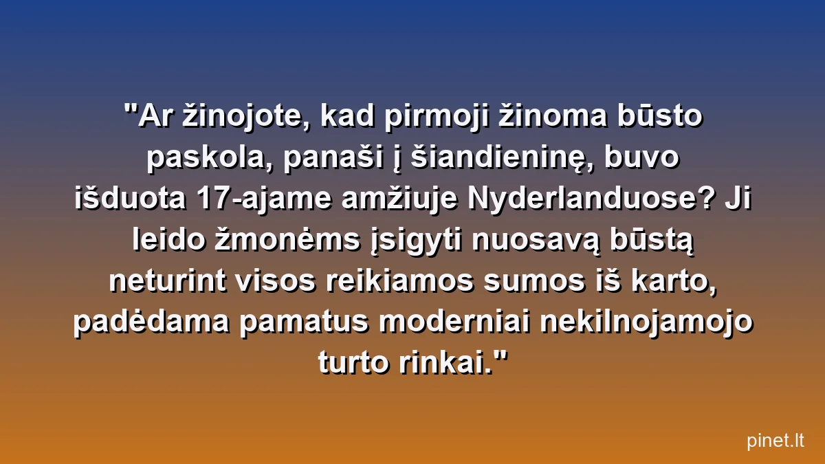 Ar žinojote, kad pirmoji žinoma būsto paskola, panaši į šiandieninę, buvo išduota 17-ajame amžiuje Nyderlanduose? Ji leido žmonėms įsigyti nuosavą būstą neturint visos reikiamos sumos iš karto, padėdama pamatus moderniai nekilnojamojo turto rinkai.