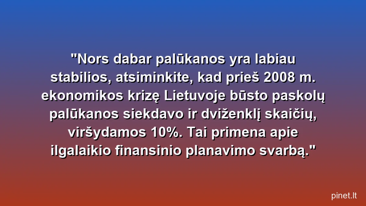 Nors dabar palūkanos yra labiau stabilios, atsiminkite, kad prieš 2008 m. ekonomikos krizę Lietuvoje būsto paskolų palūkanos siekdavo ir dviženklį skaičių, viršydamos 10%. Tai primena apie ilgalaikio finansinio planavimo svarbą.