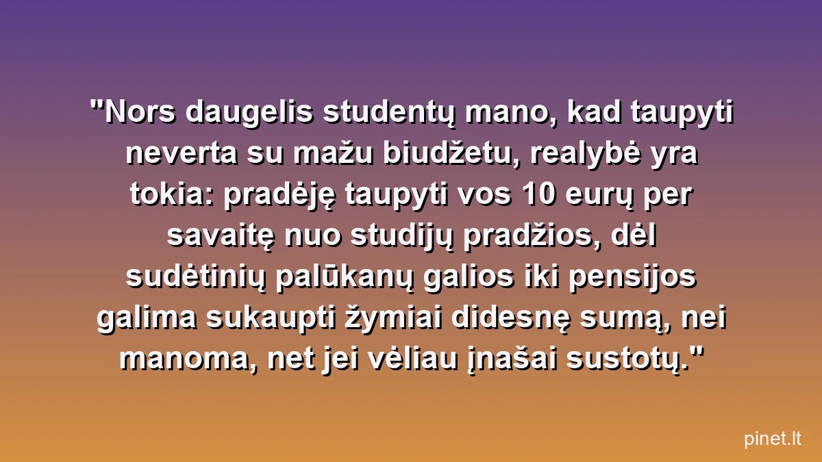 Nors daugelis studentų mano, kad taupyti neverta su mažu biudžetu, realybė yra tokia: pradėję taupyti vos 10 eurų per savaitę nuo studijų pradžios, dėl sudėtinių palūkanų galios iki pensijos galima sukaupti žymiai didesnę sumą, nei manoma, net jei vėliau įnašai sustotų.