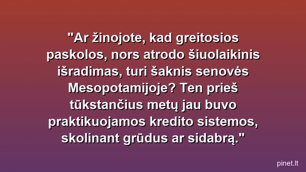 Ar žinojote, kad greitosios paskolos, nors atrodo šiuolaikinis išradimas, turi šaknis senovės Mesopotamijoje? Ten prieš tūkstančius metų jau buvo praktikuojamos kredito sistemos, skolinant grūdus ar sidabrą.