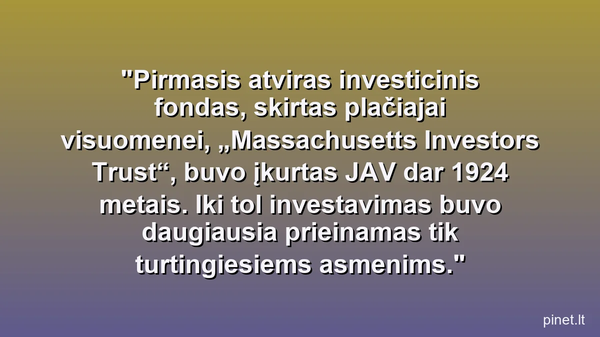 Pirmasis atviras investicinis fondas, skirtas plačiajai visuomenei, „Massachusetts Investors Trust“, buvo įkurtas JAV dar 1924 metais. Iki tol investavimas buvo daugiausia prieinamas tik turtingiesiems asmenims.