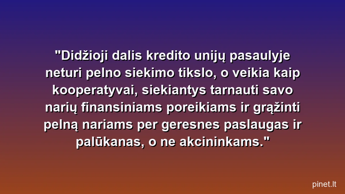 Didžioji dalis kredito unijų pasaulyje neturi pelno siekimo tikslo, o veikia kaip kooperatyvai, siekiantys tarnauti savo narių finansiniams poreikiams ir grąžinti pelną nariams per geresnes paslaugas ir palūkanas, o ne akcininkams.