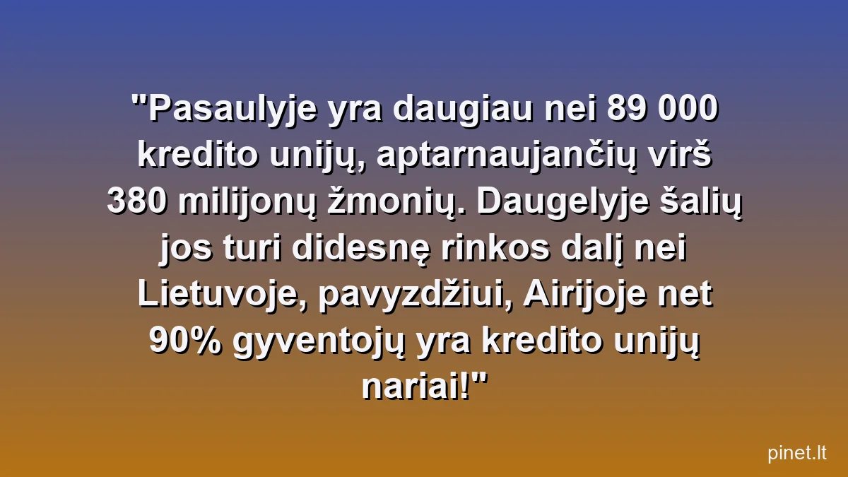Pasaulyje yra daugiau nei 89 000 kredito unijų, aptarnaujančių virš 380 milijonų žmonių. Daugelyje šalių jos turi didesnę rinkos dalį nei Lietuvoje, pavyzdžiui, Airijoje net 90% gyventojų yra kredito unijų nariai!
