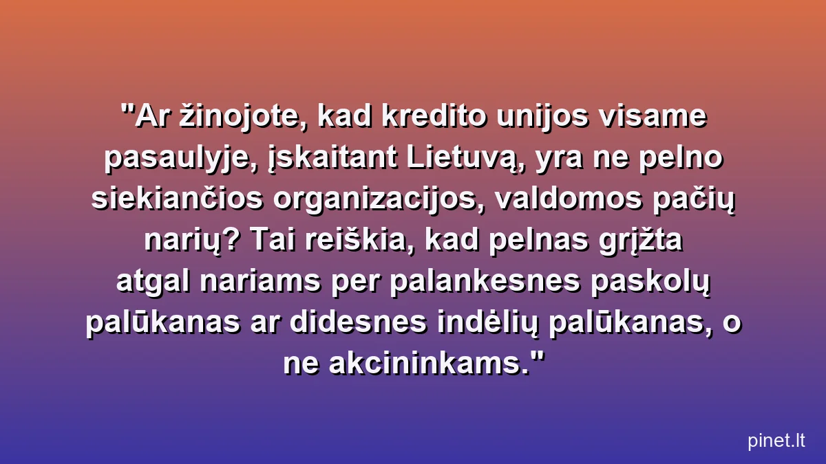 Ar žinojote, kad kredito unijos visame pasaulyje, įskaitant Lietuvą, yra ne pelno siekiančios organizacijos, valdomos pačių narių? Tai reiškia, kad pelnas grįžta atgal nariams per palankesnes paskolų palūkanas ar didesnes indėlių palūkanas, o ne akcininkams.