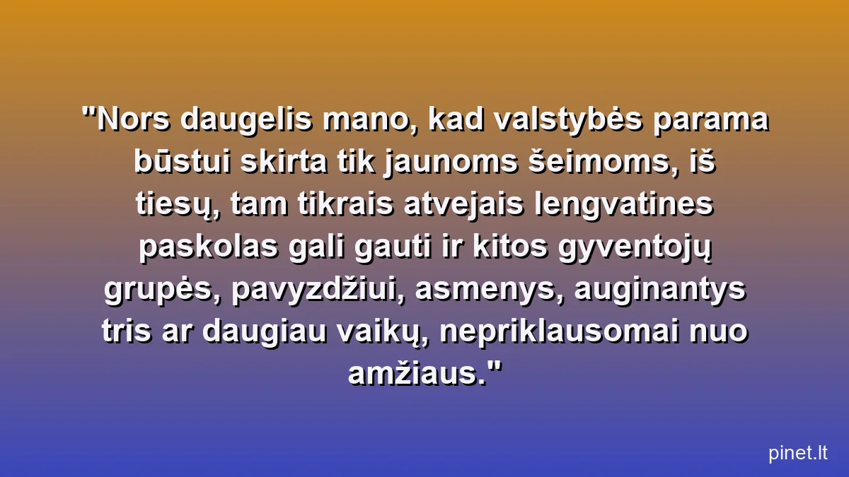 Nors daugelis mano, kad valstybės parama būstui skirta tik jaunoms šeimoms, iš tiesų, tam tikrais atvejais lengvatines paskolas gali gauti ir kitos gyventojų grupės, pavyzdžiui, asmenys, auginantys tris ar daugiau vaikų, nepriklausomai nuo amžiaus.