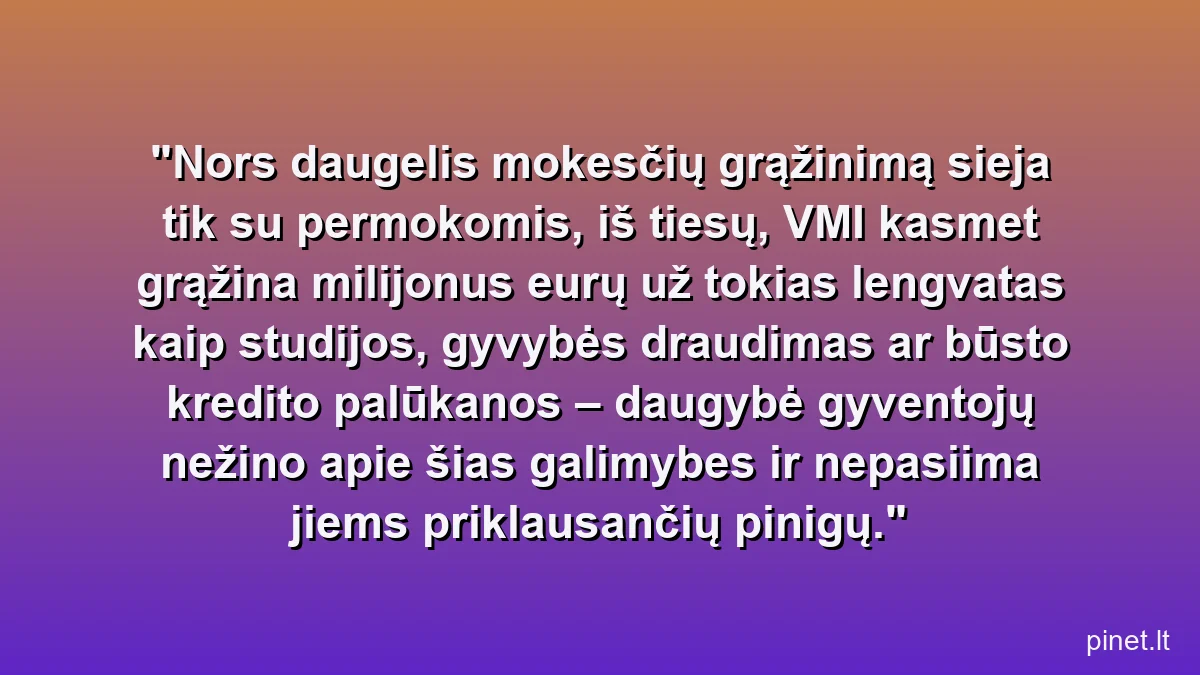 Nors daugelis mokesčių grąžinimą sieja tik su permokomis, iš tiesų, VMI kasmet grąžina milijonus eurų už tokias lengvatas kaip studijos, gyvybės draudimas ar būsto kredito palūkanos – daugybė gyventojų nežino apie šias galimybes ir nepasiima jiems priklausančių pinigų.
