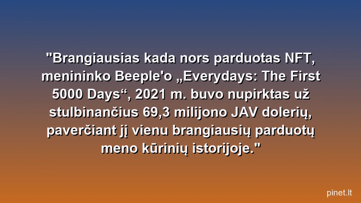 Brangiausias kada nors parduotas NFT, menininko Beeple'o „Everydays: The First 5000 Days“, 2021 m. buvo nupirktas už stulbinančius 69,3 milijono JAV dolerių, paverčiant jį vienu brangiausių parduotų meno kūrinių istorijoje.