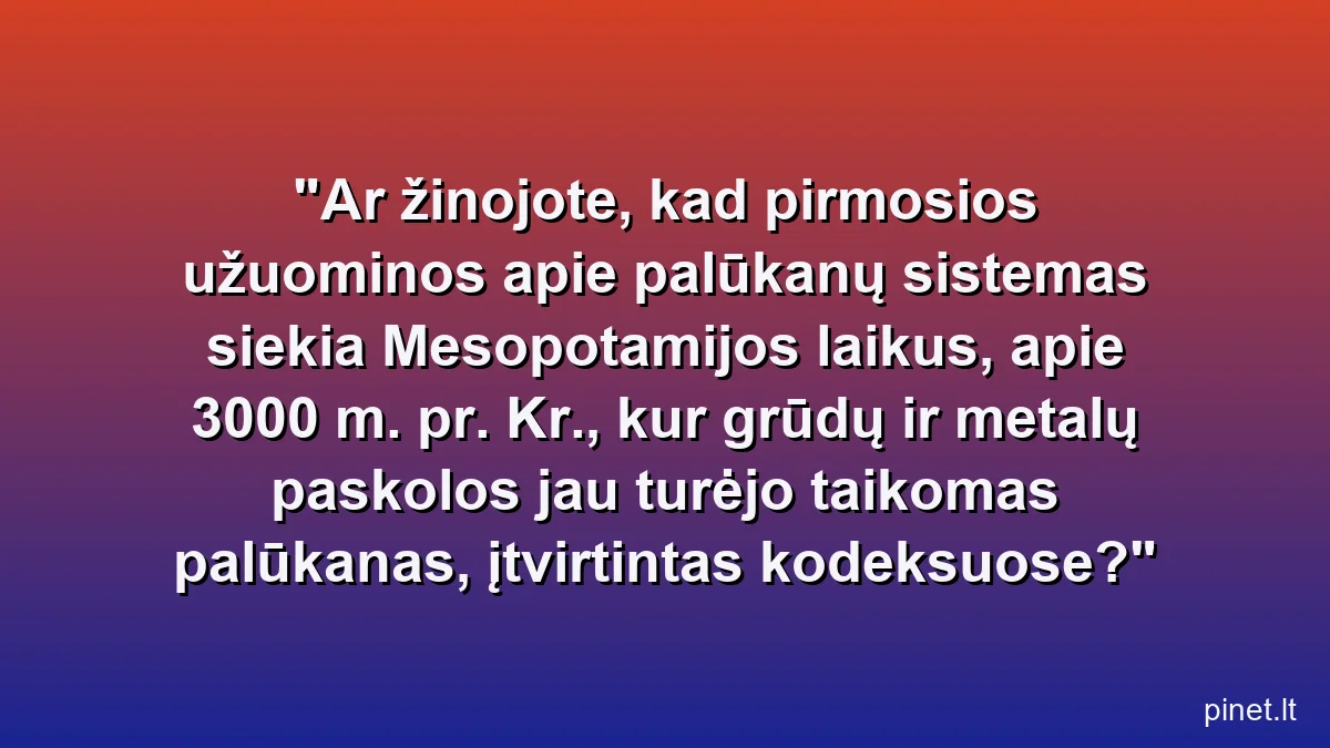 Ar žinojote, kad pirmosios užuominos apie palūkanų sistemas siekia Mesopotamijos laikus, apie 3000 m. pr. Kr., kur grūdų ir metalų paskolos jau turėjo taikomas palūkanas, įtvirtintas kodeksuose?