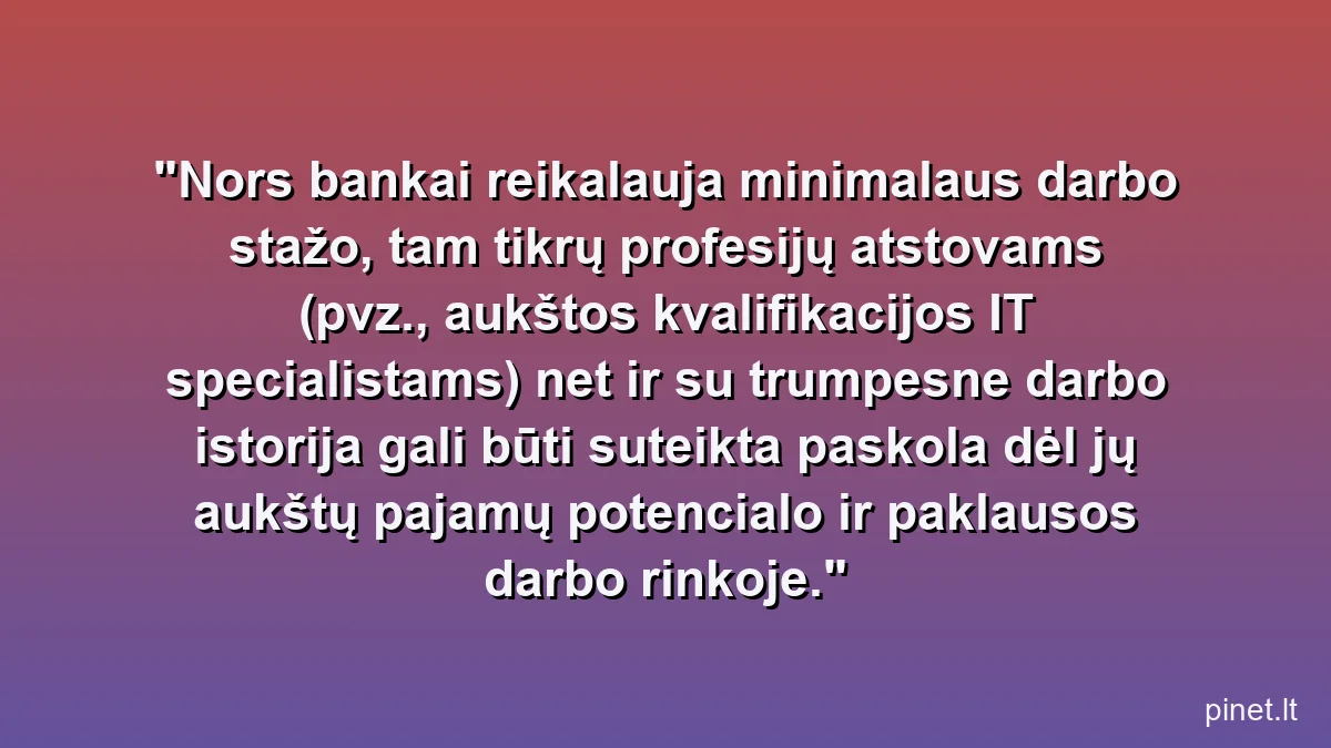 Nors bankai reikalauja minimalaus darbo stažo, tam tikrų profesijų atstovams (pvz., aukštos kvalifikacijos IT specialistams) net ir su trumpesne darbo istorija gali būti suteikta paskola dėl jų aukštų pajamų potencialo ir paklausos darbo rinkoje.