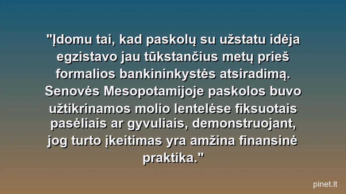 Įdomu tai, kad paskolų su užstatu idėja egzistavo jau tūkstančius metų prieš formalios bankininkystės atsiradimą. Senovės Mesopotamijoje paskolos buvo užtikrinamos molio lentelėse fiksuotais pasėliais ar gyvuliais, demonstruojant, jog turto įkeitimas yra amžina finansinė praktika.