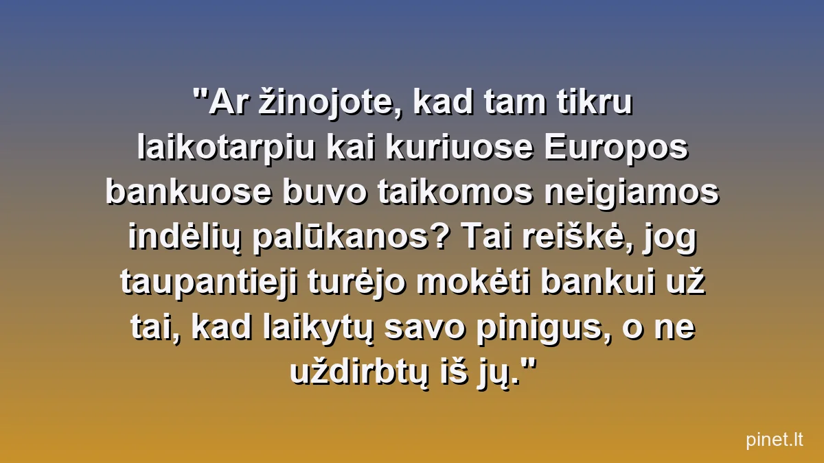 Ar žinojote, kad tam tikru laikotarpiu kai kuriuose Europos bankuose buvo taikomos neigiamos indėlių palūkanos? Tai reiškė, jog taupantieji turėjo mokėti bankui už tai, kad laikytų savo pinigus, o ne uždirbtų iš jų.