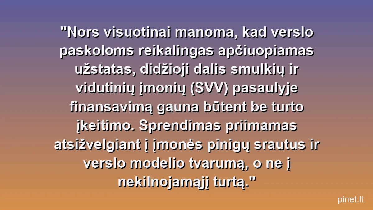 Nors visuotinai manoma, kad verslo paskoloms reikalingas apčiuopiamas užstatas, didžioji dalis smulkių ir vidutinių įmonių (SVV) pasaulyje finansavimą gauna būtent be turto įkeitimo. Sprendimas priimamas atsižvelgiant į įmonės pinigų srautus ir verslo modelio tvarumą, o ne į nekilnojamąjį turtą.