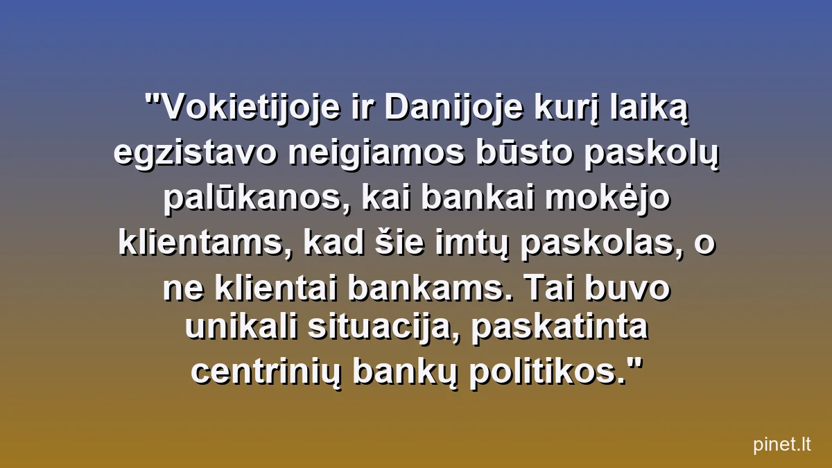 Vokietijoje ir Danijoje kurį laiką egzistavo neigiamos būsto paskolų palūkanos, kai bankai mokėjo klientams, kad šie imtų paskolas, o ne klientai bankams. Tai buvo unikali situacija, paskatinta centrinių bankų politikos.