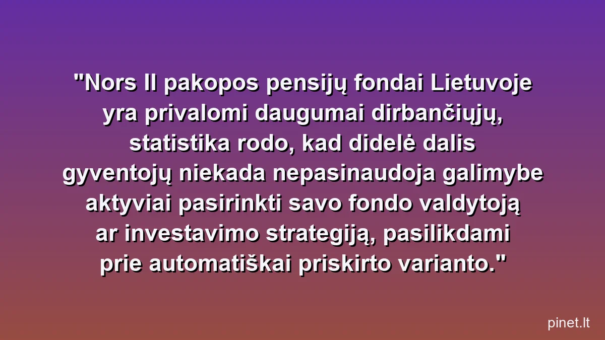 Nors II pakopos pensijų fondai Lietuvoje yra privalomi daugumai dirbančiųjų, statistika rodo, kad didelė dalis gyventojų niekada nepasinaudoja galimybe aktyviai pasirinkti savo fondo valdytoją ar investavimo strategiją, pasilikdami prie automatiškai priskirto varianto.
