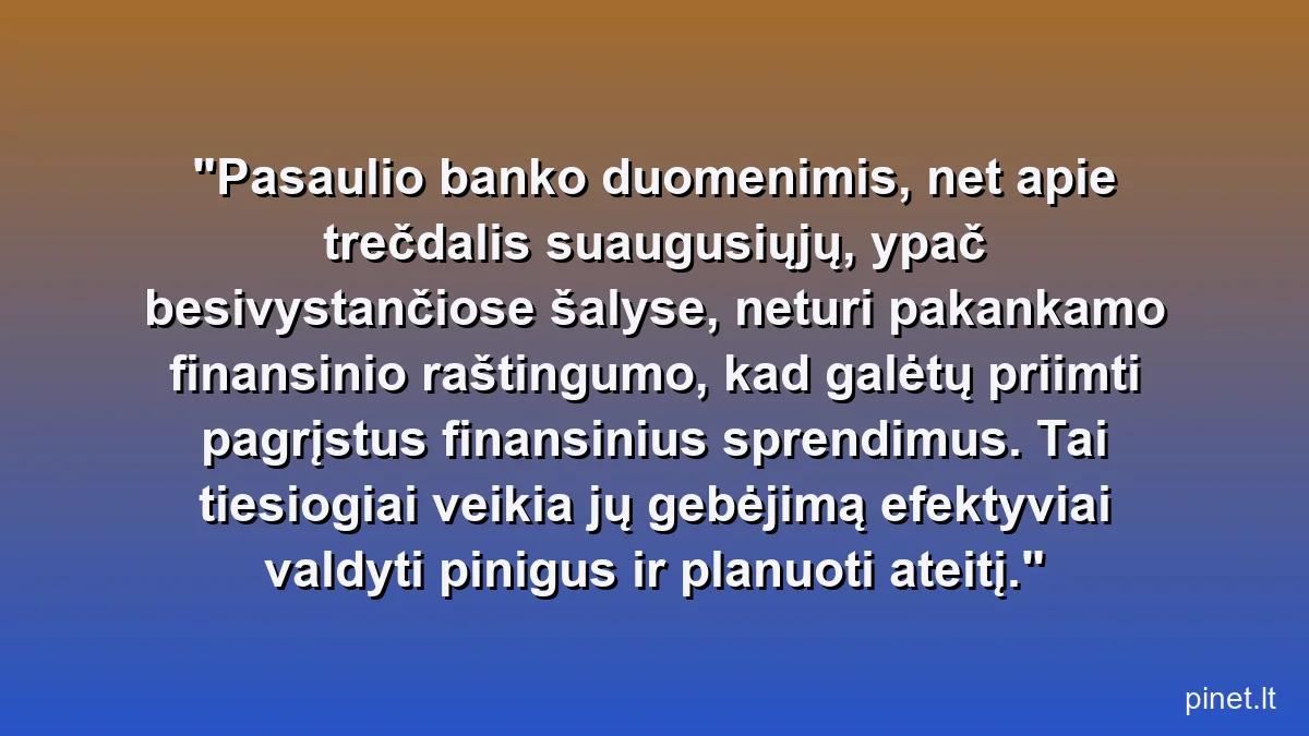 Pasaulio banko duomenimis, net apie trečdalis suaugusiųjų, ypač besivystančiose šalyse, neturi pakankamo finansinio raštingumo, kad galėtų priimti pagrįstus finansinius sprendimus. Tai tiesiogiai veikia jų gebėjimą efektyviai valdyti pinigus ir planuoti ateitį.