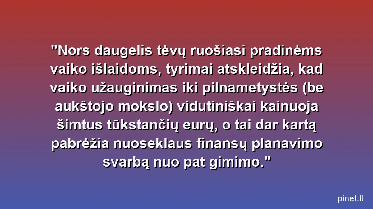 Nors daugelis tėvų ruošiasi pradinėms vaiko išlaidoms, tyrimai atskleidžia, kad vaiko užauginimas iki pilnametystės (be aukštojo mokslo) vidutiniškai kainuoja šimtus tūkstančių eurų, o tai dar kartą pabrėžia nuoseklaus finansų planavimo svarbą nuo pat gimimo.