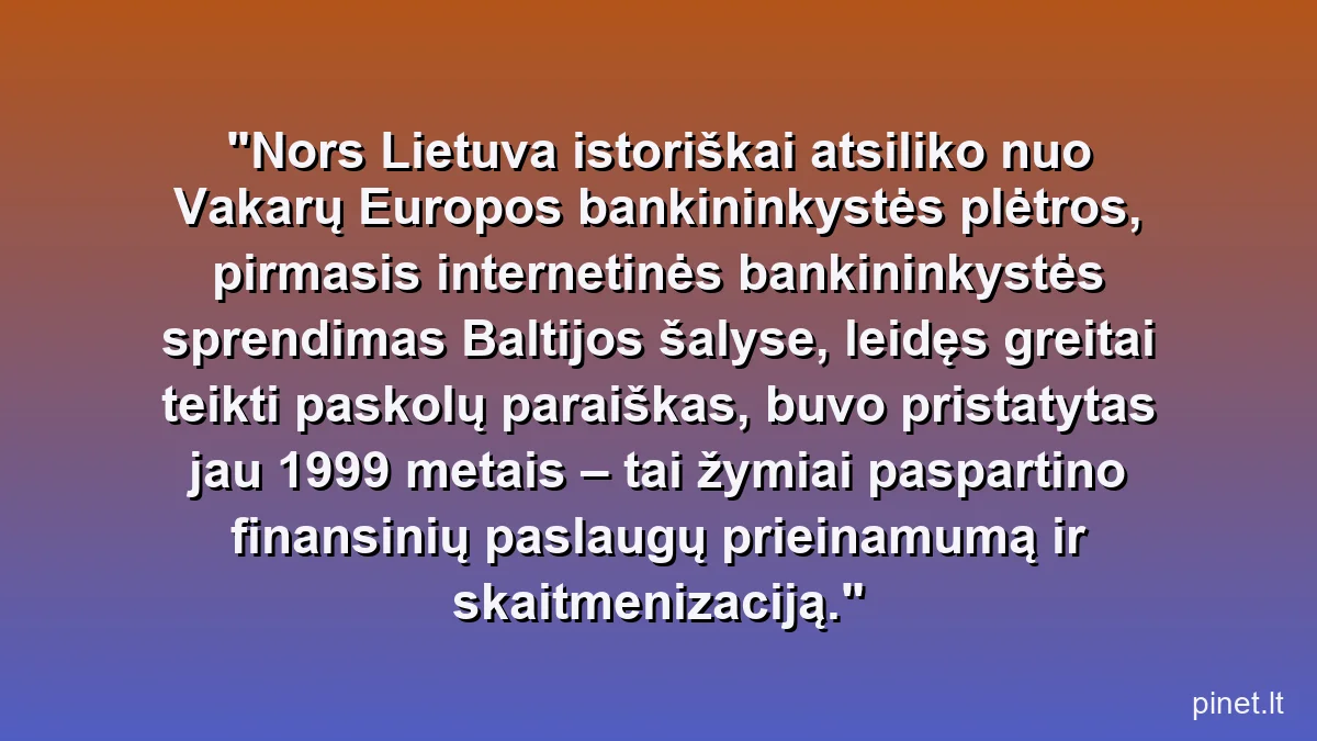 Nors Lietuva istoriškai atsiliko nuo Vakarų Europos bankininkystės plėtros, pirmasis internetinės bankininkystės sprendimas Baltijos šalyse, leidęs greitai teikti paskolų paraiškas, buvo pristatytas jau 1999 metais – tai žymiai paspartino finansinių paslaugų prieinamumą ir skaitmenizaciją.