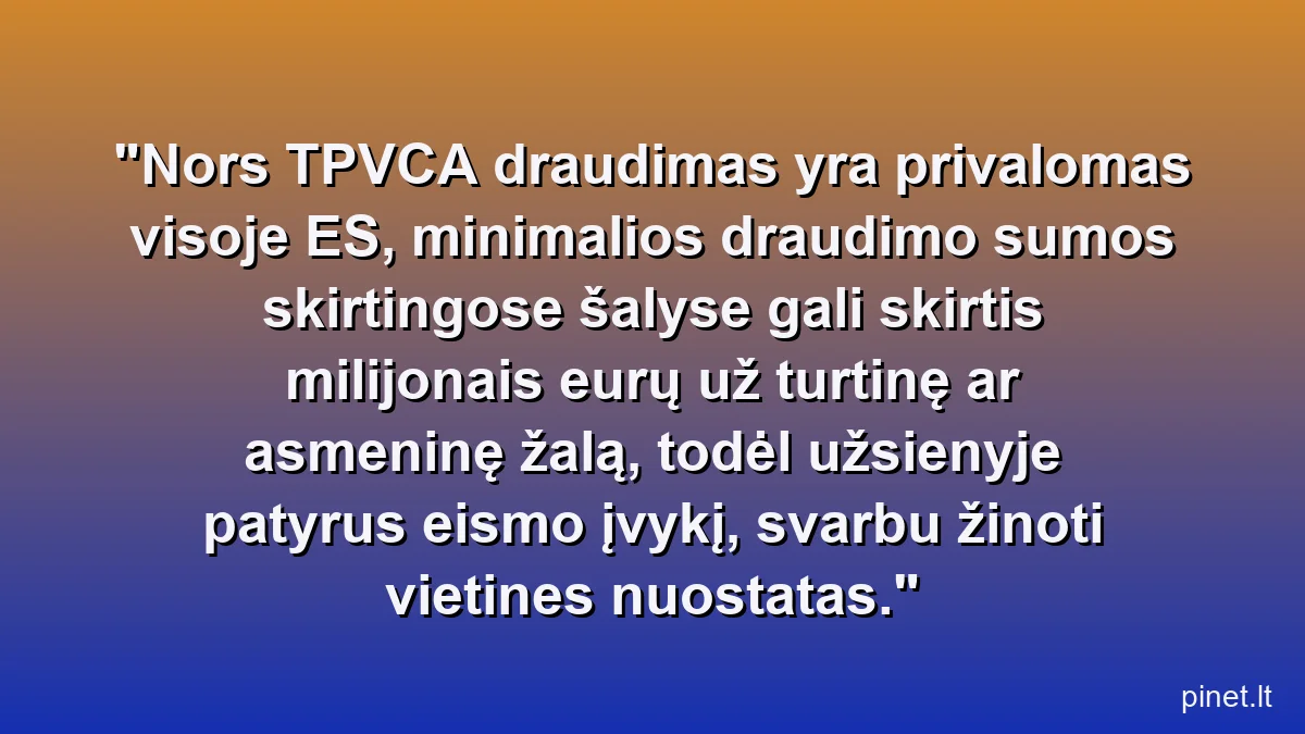Nors TPVCA draudimas yra privalomas visoje ES, minimalios draudimo sumos skirtingose šalyse gali skirtis milijonais eurų už turtinę ar asmeninę žalą, todėl užsienyje patyrus eismo įvykį, svarbu žinoti vietines nuostatas.