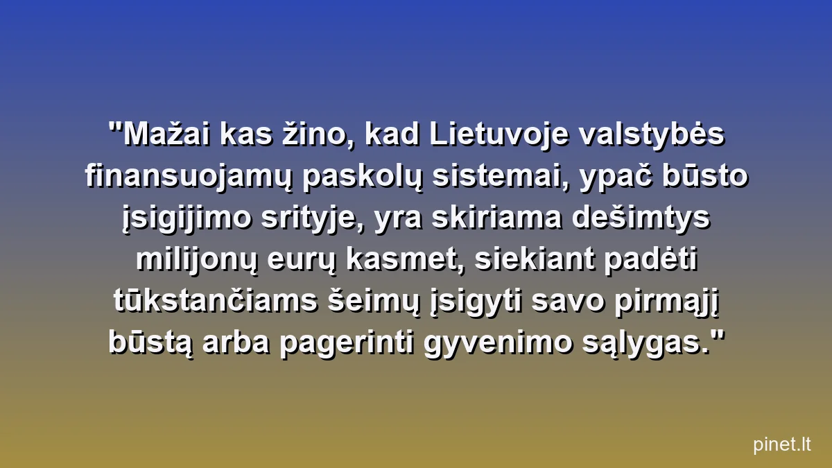 Mažai kas žino, kad Lietuvoje valstybės finansuojamų paskolų sistemai, ypač būsto įsigijimo srityje, yra skiriama dešimtys milijonų eurų kasmet, siekiant padėti tūkstančiams šeimų įsigyti savo pirmąjį būstą arba pagerinti gyvenimo sąlygas.