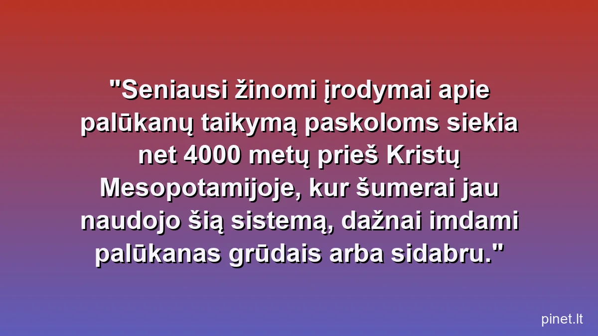 Seniausi žinomi įrodymai apie palūkanų taikymą paskoloms siekia net 4000 metų prieš Kristų Mesopotamijoje, kur šumerai jau naudojo šią sistemą, dažnai imdami palūkanas grūdais arba sidabru.